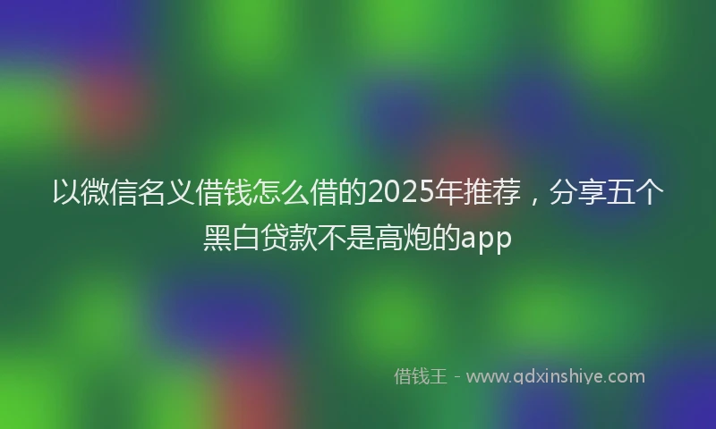 以微信名义借钱怎么借的2025年推荐，分享五个黑白贷款不是高炮的app