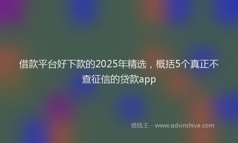 借款平台好下款的2025年精选，概括5个真正不查征信的贷款app