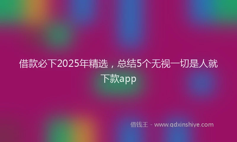 借款必下2025年精选，总结5个无视一切是人就下款app