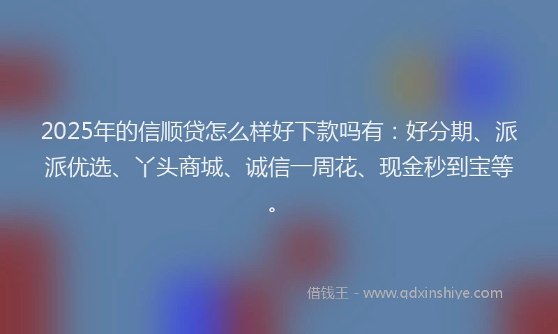 2025年的信顺贷怎么样好下款吗有：好分期、派派优选、丫头商城、诚信一周花、现金秒到宝等。
