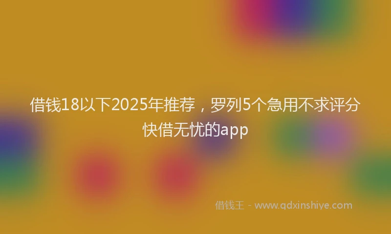 借钱18以下2025年推荐，罗列5个急用不求评分快借无忧的app