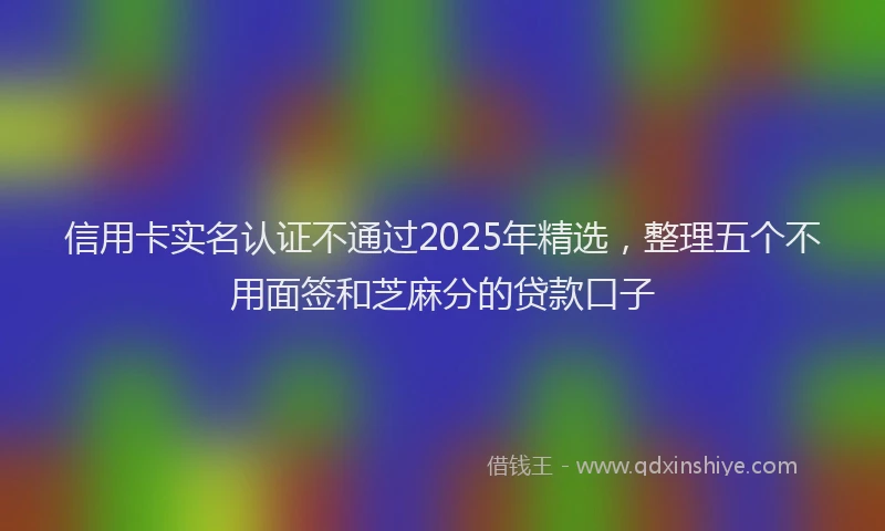 信用卡实名认证不通过2025年精选，整理五个不用面签和芝麻分的贷款口子