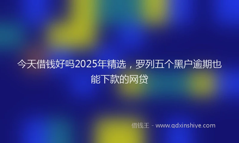 今天借钱好吗2025年精选，罗列五个黑户逾期也能下款的网贷