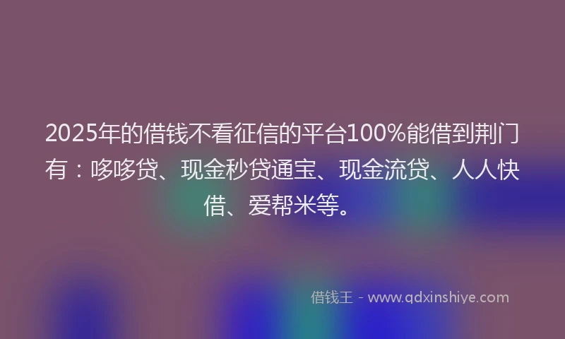 2025年的借钱不看征信的平台100%能借到荆门有：哆哆贷、现金秒贷通宝、现金流贷、人人快借、爱帮米等。