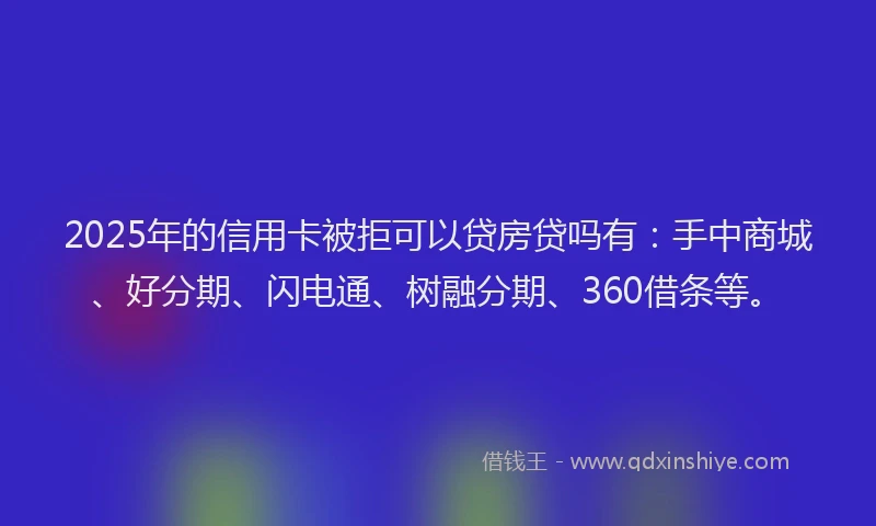 2025年的信用卡被拒可以贷房贷吗有：手中商城、好分期、闪电通、树融分期、360借条等。
