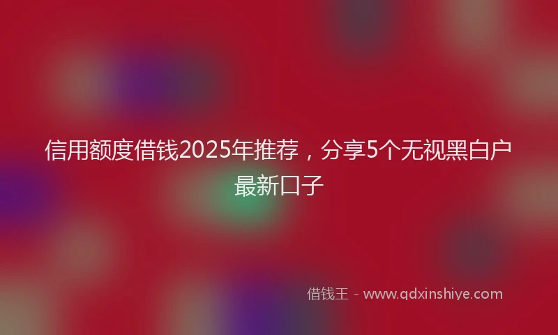 信用额度借钱2025年推荐，分享5个无视黑白户最新口子