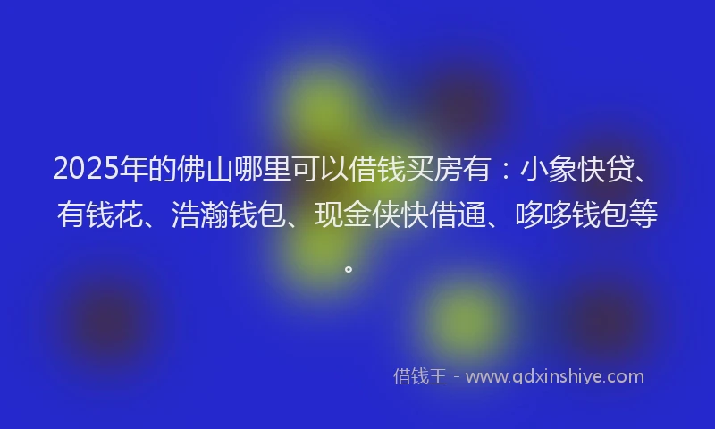 2025年的佛山哪里可以借钱买房有：小象快贷、有钱花、浩瀚钱包、现金侠快借通、哆哆钱包等。