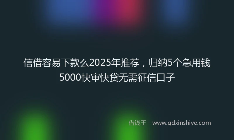 信借容易下款么2025年推荐，归纳5个急用钱5000快审快贷无需征信口子