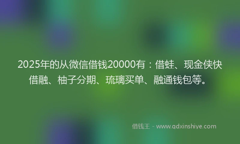 2025年的从微信借钱20000有：借蛙、现金侠快借融、柚子分期、琉璃买单、融通钱包等。
