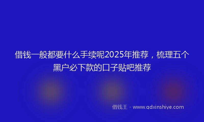 借钱一般都要什么手续呢2025年推荐，梳理五个黑户必下款的口子贴吧推荐