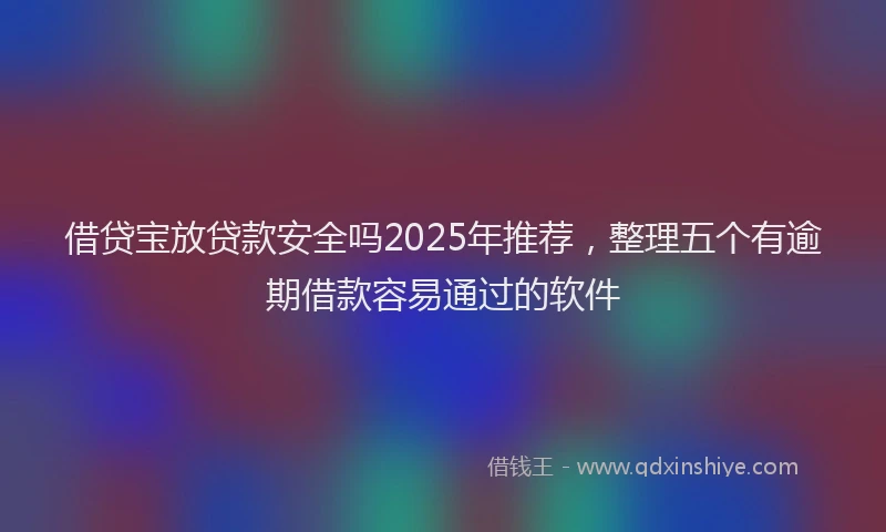 借贷宝放贷款安全吗2025年推荐，整理五个有逾期借款容易通过的软件