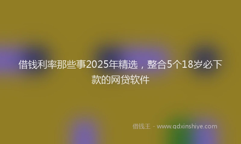 借钱利率那些事2025年精选，整合5个18岁必下款的网贷软件