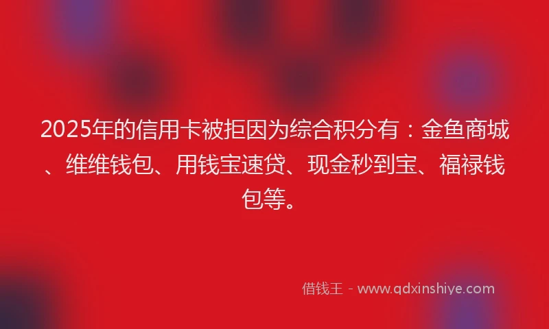 2025年的信用卡被拒因为综合积分有：金鱼商城、维维钱包、用钱宝速贷、现金秒到宝、福禄钱包等。