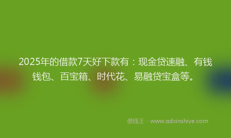 2025年的借款7天好下款有：现金贷速融、有钱钱包、百宝箱、时代花、易融贷宝盒等。