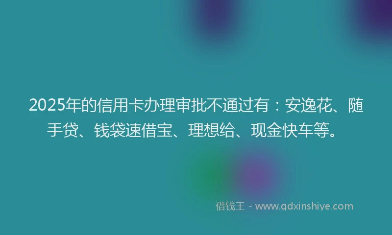 2025年的信用卡办理审批不通过有：安逸花、随手贷、钱袋速借宝、理想给、现金快车等。