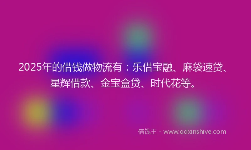 2025年的借钱做物流有：乐借宝融、麻袋速贷、星辉借款、金宝盒贷、时代花等。