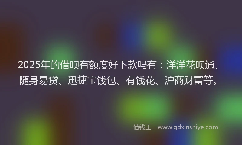 2025年的借呗有额度好下款吗有：洋洋花呗通、随身易贷、迅捷宝钱包、有钱花、沪商财富等。