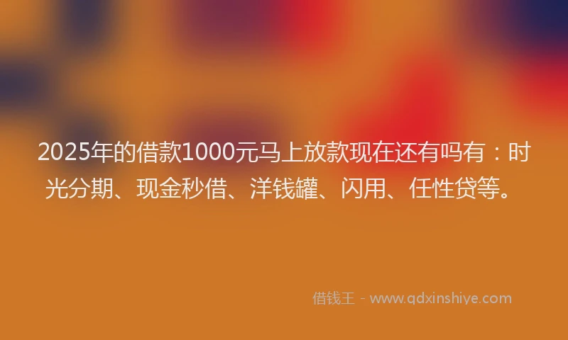 2025年的借款1000元马上放款现在还有吗有：时光分期、现金秒借、洋钱罐、闪用、任性贷等。