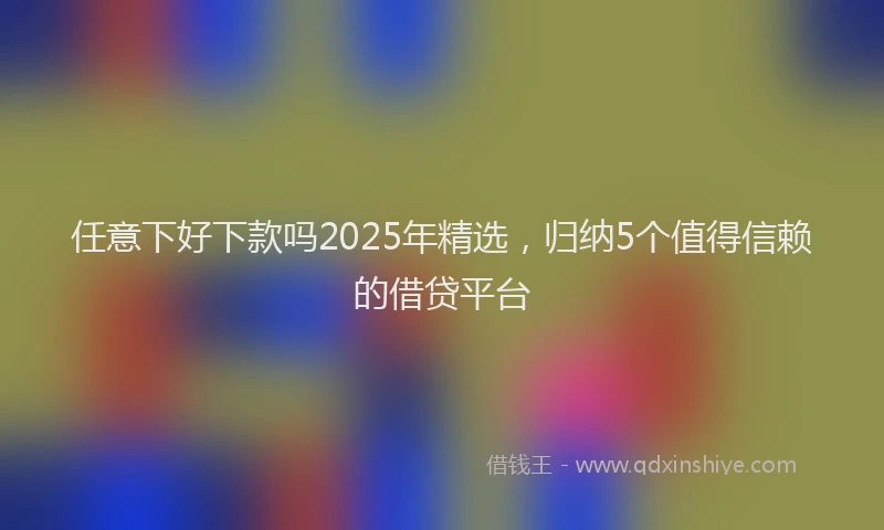任意下好下款吗2025年精选，归纳5个值得信赖的借贷平台