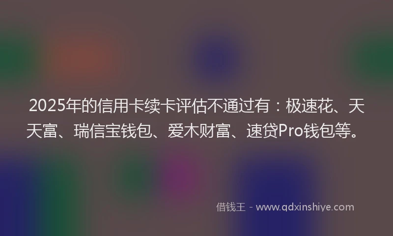 2025年的信用卡续卡评估不通过有：极速花、天天富、瑞信宝钱包、爱木财富、速贷Pro钱包等。