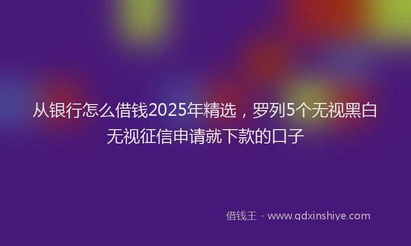 从银行怎么借钱2025年精选，罗列5个无视黑白无视征信申请就下款的口子
