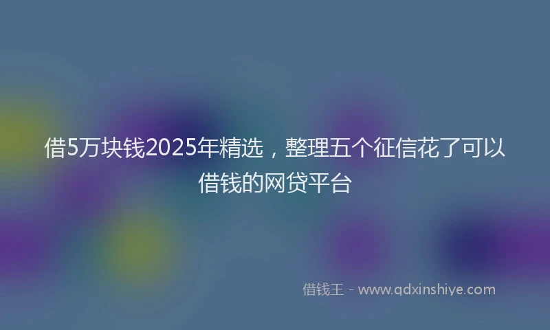 借5万块钱2025年精选，整理五个征信花了可以借钱的网贷平台