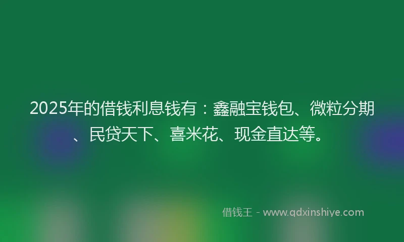 2025年的借钱利息钱有：鑫融宝钱包、微粒分期、民贷天下、喜米花、现金直达等。