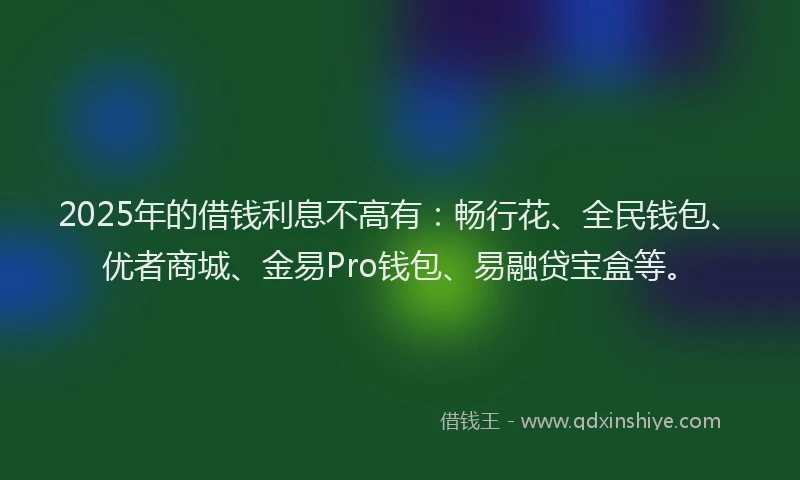 2025年的借钱利息不高有：畅行花、全民钱包、优者商城、金易Pro钱包、易融贷宝盒等。