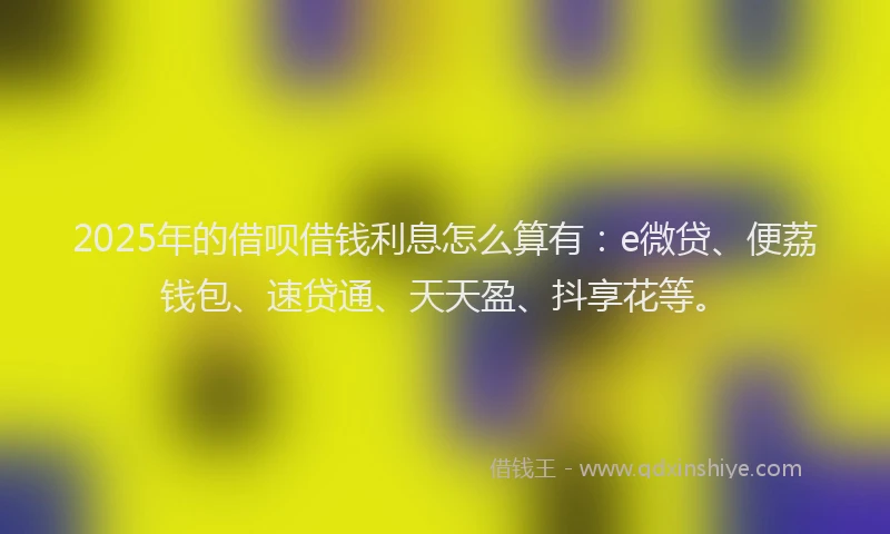 2025年的借呗借钱利息怎么算有：e微贷、便荔钱包、速贷通、天天盈、抖享花等。