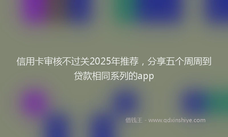 信用卡审核不过关2025年推荐，分享五个周周到贷款相同系列的app