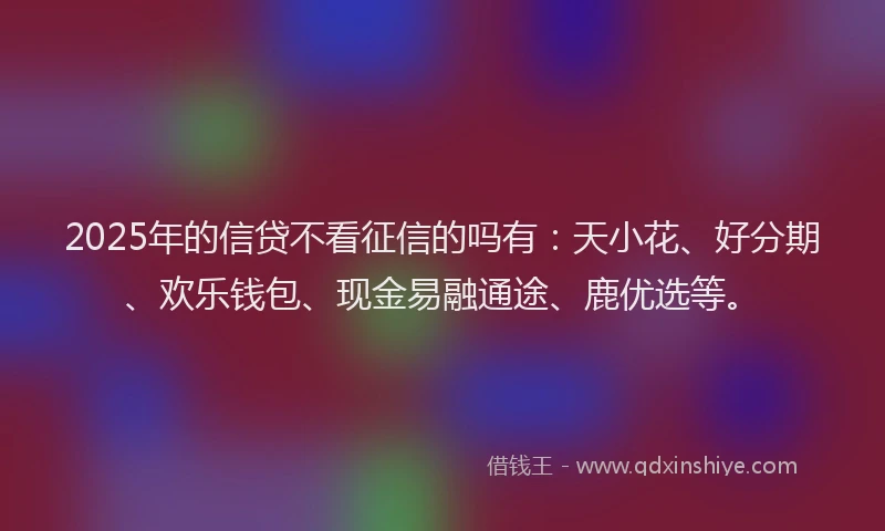 2025年的信贷不看征信的吗有：天小花、好分期、欢乐钱包、现金易融通途、鹿优选等。