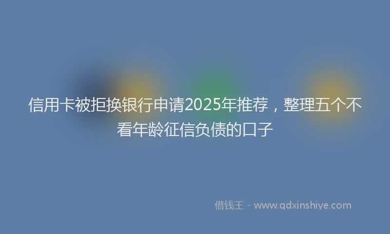 信用卡被拒换银行申请2025年推荐，整理五个不看年龄征信负债的口子