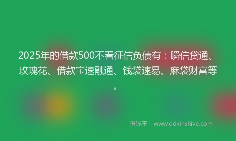 2025年的借款500不看征信负债有：瞬信贷通、玫瑰花、借款宝速融通、钱袋速易、麻袋财富等。