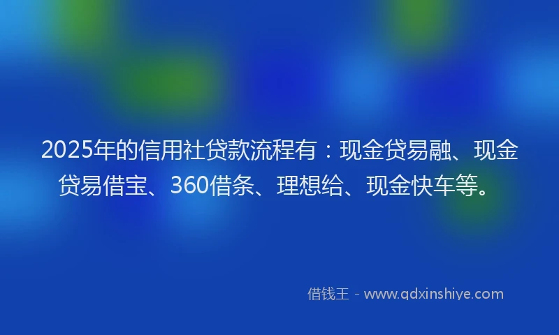 2025年的信用社贷款流程有：现金贷易融、现金贷易借宝、360借条、理想给、现金快车等。
