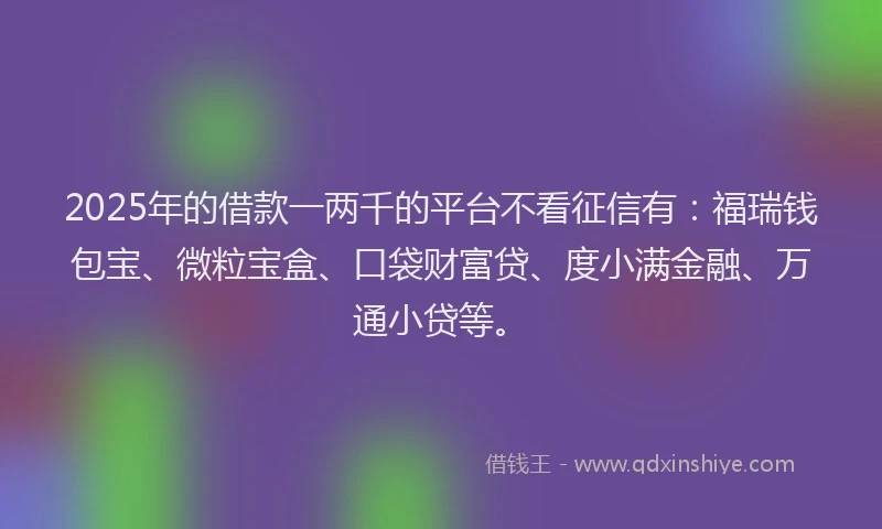 2025年的借款一两千的平台不看征信有：福瑞钱包宝、微粒宝盒、口袋财富贷、度小满金融、万通小贷等。