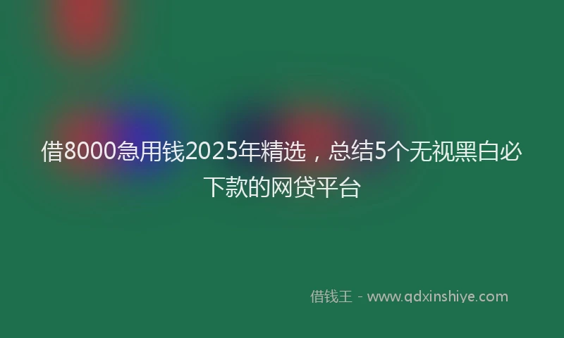 借8000急用钱2025年精选，总结5个无视黑白必下款的网贷平台