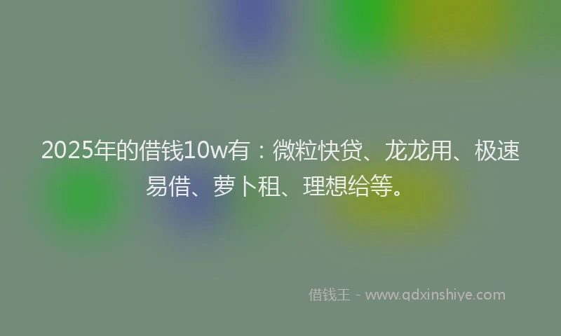 2025年的借钱10w有：微粒快贷、龙龙用、极速易借、萝卜租、理想给等。