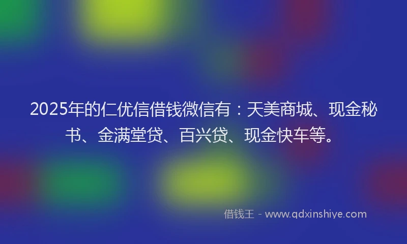 2025年的仁优信借钱微信有：天美商城、现金秘书、金满堂贷、百兴贷、现金快车等。