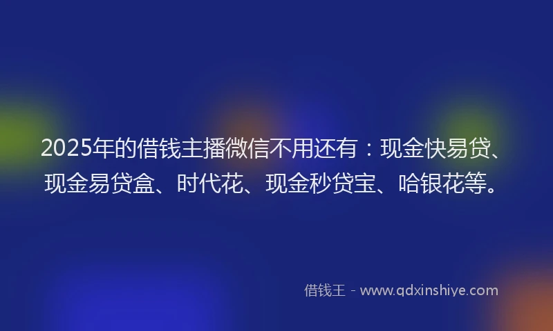 2025年的借钱主播微信不用还有：现金快易贷、现金易贷盒、时代花、现金秒贷宝、哈银花等。