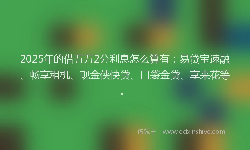 2025年的借五万2分利息怎么算有：易贷宝速融、畅享租机、现金侠快贷、口袋金贷、享来花等。