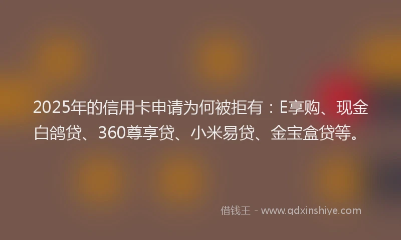 2025年的信用卡申请为何被拒有：E享购、现金白鸽贷、360尊享贷、小米易贷、金宝盒贷等。
