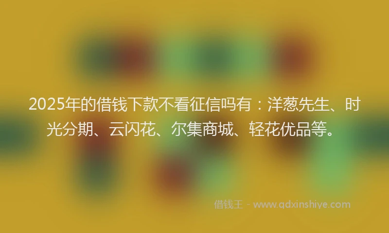 2025年的借钱下款不看征信吗有：洋葱先生、时光分期、云闪花、尔集商城、轻花优品等。