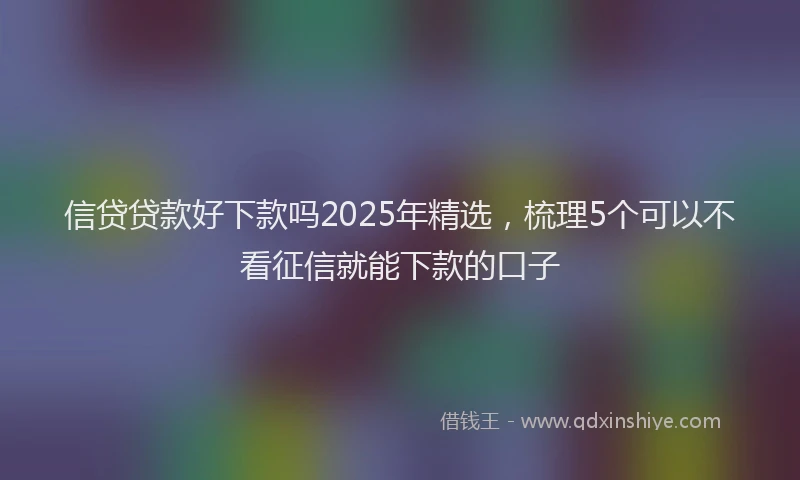 信贷贷款好下款吗2025年精选，梳理5个可以不看征信就能下款的口子