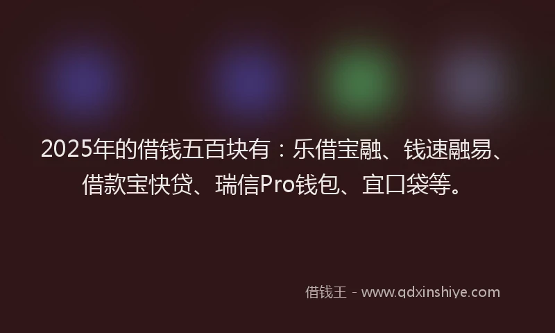 2025年的借钱五百块有：乐借宝融、钱速融易、借款宝快贷、瑞信Pro钱包、宜口袋等。