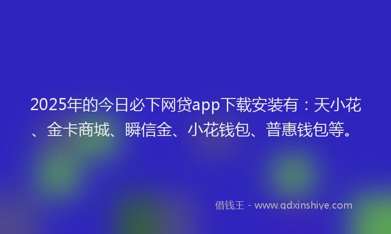 2025年的今日必下网贷app下载安装有：天小花、金卡商城、瞬信金、小花钱包、普惠钱包等。