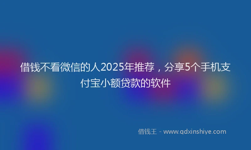 借钱不看微信的人2025年推荐，分享5个手机支付宝小额贷款的软件