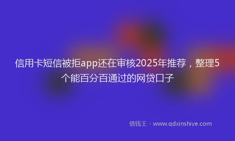 信用卡短信被拒app还在审核2025年推荐，整理5个能百分百通过的网贷口子