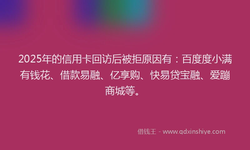 2025年的信用卡回访后被拒原因有：百度度小满有钱花、借款易融、亿享购、快易贷宝融、爱蹦商城等。