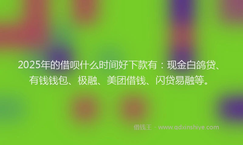 2025年的借呗什么时间好下款有：现金白鸽贷、有钱钱包、极融、美团借钱、闪贷易融等。