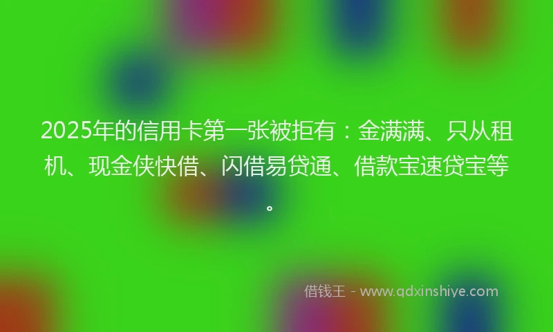 2025年的信用卡第一张被拒有：金满满、只从租机、现金侠快借、闪借易贷通、借款宝速贷宝等。